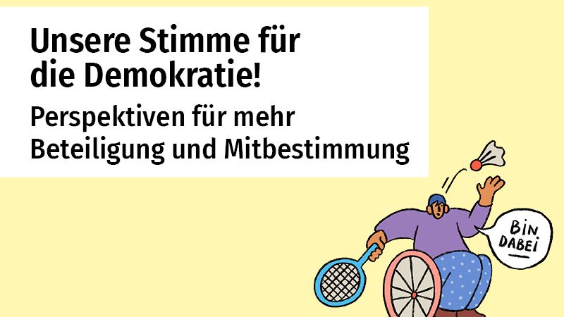 Links steht in großer Schrift: „Unsere Stimme für die Demokratie!“ und darunter „Perspektiven für mehr Beteiligung und Mitbestimmung“. Der Text ist auf einem weißen Kasten vor einem gelblichen Hintergrund platziert. Rechts ist eine Illustration: Eine Person im Rollstuhl spielt mit einem Federball-Schläger.